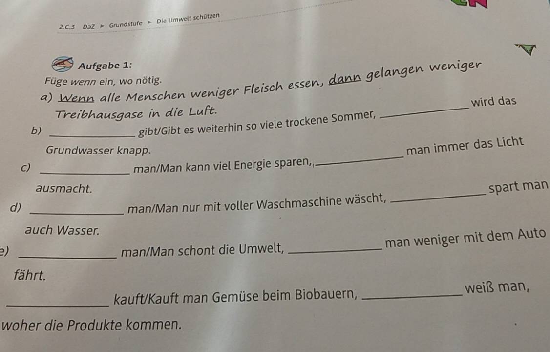 DaZ > Grundstufe » Die Umwelt schützen 
Aufgabe 1: 
Füge wenn ein, wo nötig. 
a) Wenn alle Menschen weniger Fleisch essen, dann gelangen weniger 
Treibhausgase in die Luft. _wird das 
b)_ 
gibt/Gibt es weiterhin so viele trockene Sommer, 
_ 
Grundwasser knapp. 
man immer das Licht 
c) _man/Man kann viel Energie sparen, 
ausmacht. spart man 
d)_ 
man/Man nur mit voller Waschmaschine wäscht, 
_ 
auch Wasser. 
) _man/Man schont die Umwelt,_ 
man weniger mit dem Auto 
fährt. 
_kauft/Kauft man Gemüse beim Biobauern, _weiß man, 
woher die Produkte kommen.