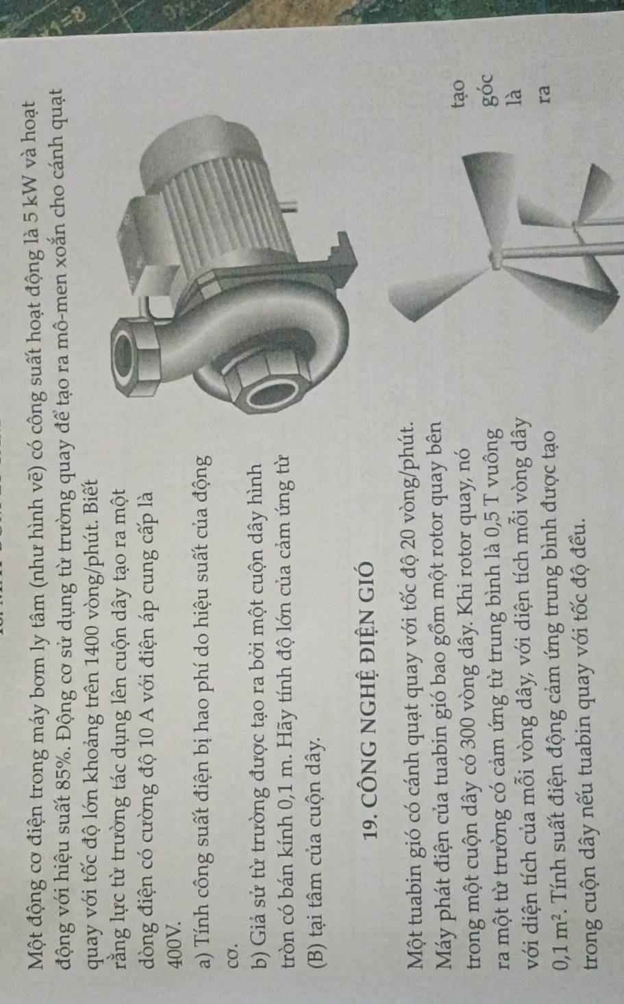 Một động cơ điện trong máy bơm ly tâm (như hình vẽ) có công suất hoạt động là 5 kW và hoạt 
động với hiệu suất 85%. Động cơ sử dụng từ trường quay để tạo ra mô-men xoắn cho cánh quạt 
quay với tốc độ lớn khoảng trên 1400 vòng /phút. Biết 
rằng lực từ trường tác dụng lên cuộn dây tạo ra một 
dòng điện có cường độ 10 A với điện áp cung cấp là
400V. 
a) Tính công suất điện bị hao phí do hiệu suất của động 
Cơ. 
b) Giả sử từ trường được tạo ra bởi một cuộn dây hình 
tròn có bán kính 0,1 m. Hãy tính độ lớn của cảm ứng từ 
(B) tại tâm của cuộn dây. 
19. CÔNG NGHỆ ĐIỆN GIÓ 
Một tuabin gió có cánh quạt quay với tốc độ 20 vòng /phút. 
Máy phát điện của tuabin gió bao gồm một rotor quay bên 
trong một cuộn dây có 300 vòng dây. Khi rotor quay, nó 
tạo 
ra một từ trường có cảm ứng từ trung bình là 0,5 T vuônggóc 
với diện tích của mỗi vòng dây, với diện tích mỗi vòng dây 
là
0, 1m^2. Tính suất điện động cảm ứng trung bình được tạo 
ra 
trong cuộn dây nếu tuabin quay với tốc độ đều.