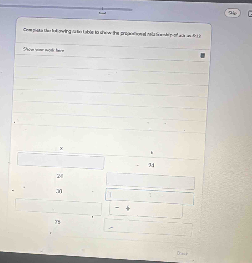 Goal Skip 
Complete the following ratio table to show the proportional relationship of x:k as 6:12
Show your work here 
×
k
24
24
30
7
- 0/a 
78
` 
Check