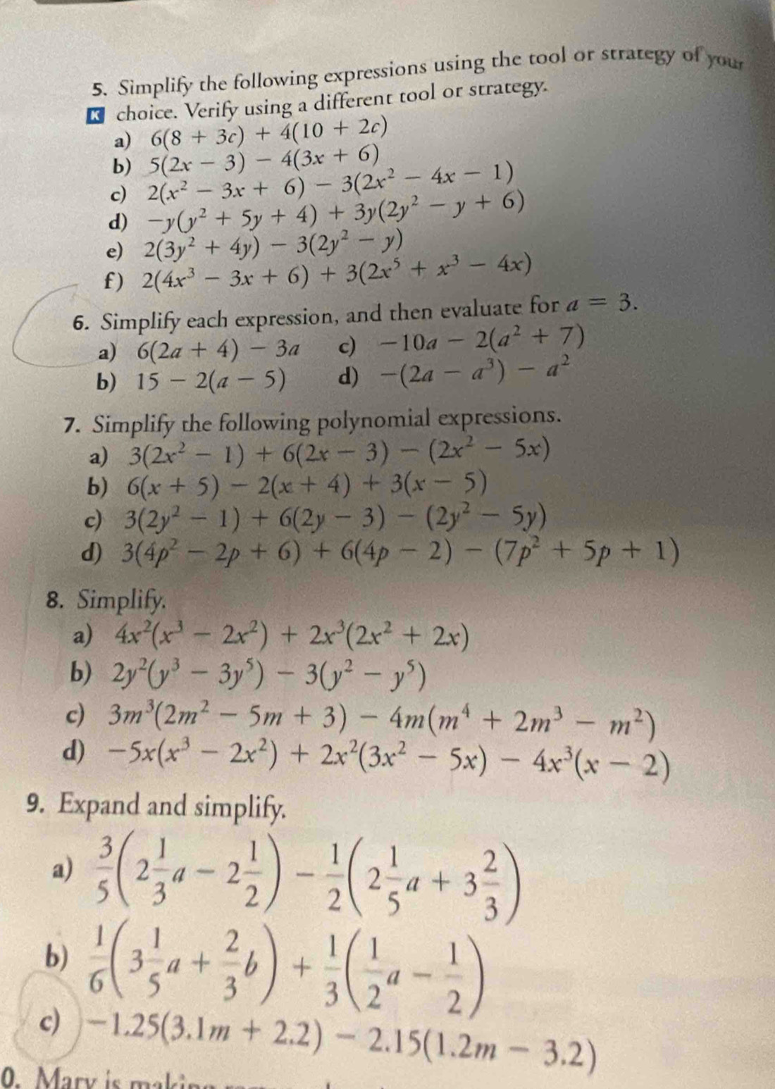 Simplify the following expressions using the tool or strategy of you
R choice. Verify using a different tool or strategy.
a) 6(8+3c)+4(10+2c)
b) 5(2x-3)-4(3x+6)
c) 2(x^2-3x+6)-3(2x^2-4x-1)
d) -y(y^2+5y+4)+3y(2y^2-y+6)
e) 2(3y^2+4y)-3(2y^2-y)
f) 2(4x^3-3x+6)+3(2x^5+x^3-4x)
6. Simplify each expression, and then evaluate for a=3.
a) 6(2a+4)-3a c) -10a-2(a^2+7)
b) 15-2(a-5) d) -(2a-a^3)-a^2
7. Simplify the following polynomial expressions.
a) 3(2x^2-1)+6(2x-3)-(2x^2-5x)
b) 6(x+5)-2(x+4)+3(x-5)
c) 3(2y^2-1)+6(2y-3)-(2y^2-5y)
d) 3(4p^2-2p+6)+6(4p-2)-(7p^2+5p+1)
8. Simplify.
a) 4x^2(x^3-2x^2)+2x^3(2x^2+2x)
b) 2y^2(y^3-3y^5)-3(y^2-y^5)
c) 3m^3(2m^2-5m+3)-4m(m^4+2m^3-m^2)
d) -5x(x^3-2x^2)+2x^2(3x^2-5x)-4x^3(x-2)
9. Expand and simplify.
a)  3/5 (2 1/3 a-2 1/2 )- 1/2 (2 1/5 a+3 2/3 )
b)
c)  1/6 (3 1/5 a+ 2/3 b)+ 1/3 ( 1/2 a- 1/2 )
-1.25(3.1m+2.2)-2.15(1.2m-3.2)
0 Mary is makis