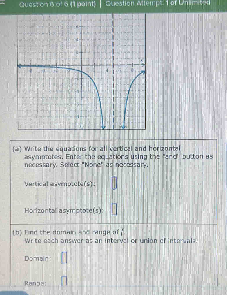 Question Attempt: 1 of Unlimited 
(a) Write the equations for all vertical and horizontal 
asymptotes. Enter the equations using the "and" button as 
necessary. Select "None" as necessary. 
Vertical asymptote(s): 
Horizontal asymptote(s): 
(b) Find the domain and range of f. 
Write each answer as an interval or union of intervals. 
Domain: 
Rande: