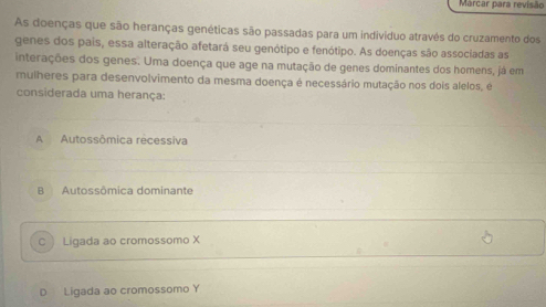 Marcar para revisão
As doenças que são heranças genéticas são passadas para um indivíduo através do cruzamento dos
genes dos pais, essa alteração afetará seu genótipo e fenótipo. As doenças são associadas as
interações dos genes. Uma doença que age na mutação de genes dominantes dos homens, já em
mulheres para desenvolvimento da mesma doença é necessário mutação nos dois alelos, é
considerada uma herança:
A Autossômica recessiva
B Autossômica dominante
C  Ligada ao cromossomo X
D Ligada ao cromossomo Y