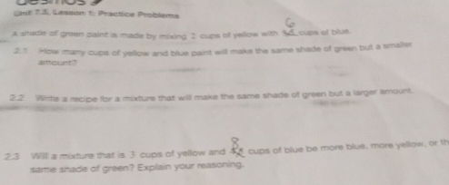 Cnil 7.3, Lesson t: Practice Problems 
A stade of green paint is made by mixing 2 cups of yellow with 35 _cups of blue. 
2.1 How mary cups of yellow and blue paint will make the same shade of green but a smaller 
atcurt" 
2.2 Whte a recipe for a mixture that will make the same shade of green but a larger amount. 
2.3 Will a mixture that is 3 cups of yellow and _ 8. cups of blue be more blue, more yellow, or t 
same shade of green? Explain your reasoning.