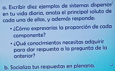 Escribir diez ejemplos de sistemas dispersos 
en tu vida diaria, anota el principal soluto de 
cada una de ellas, y además responde: 
2Cómo expresarías la proporción de cada 
componente? 
¿Qué conocimientos necesitas adquirir 
para dar respuesta a la pregunta de la 
anterior? 
b. Socializa tus respuestas en plenaria.