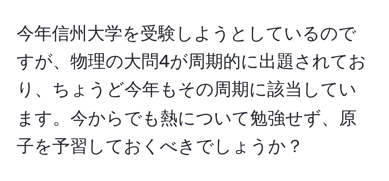 今年信州大学を受験しようとしているのですが、物理の大問4が周期的に出題されており、ちょうど今年もその周期に該当しています。今からでも熱について勉強せず、原子を予習しておくべきでしょうか？