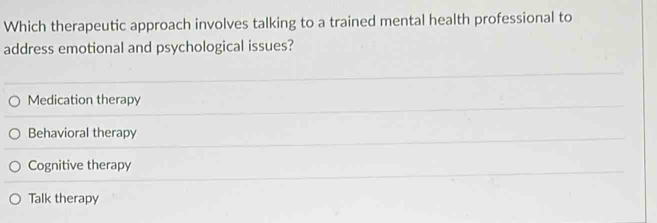 Which therapeutic approach involves talking to a trained mental health professional to
address emotional and psychological issues?
Medication therapy
Behavioral therapy
Cognitive therapy
Talk therapy