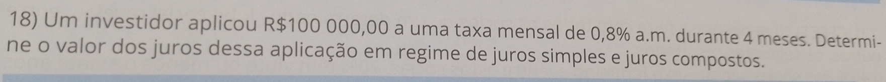 Um investidor aplicou R$100 000,00 a uma taxa mensal de 0,8% a.m. durante 4 meses. Determi- 
ne o valor dos juros dessa aplicação em regime de juros simples e juros compostos.