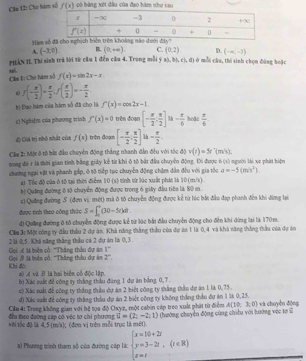 Cho hàm số f(x) có bảng xét đầu của đạo hàm như sau
Hàm số đã
B.
A. (-3;0). (0;+∈fty ). C. (0;2). D. (-∈fty ,-3).
PHẢN II. Thĩ sinh trả lời từ câu 1 đến câu 4. Trong mỗi ý a), b), c), d) ở mỗi câu, thí sinh chọn đúng hoặc
sai.
Câu 1: Cho hàm số f(x)=sin 2x-x.
a) f(- π /2 )= π /2 ;f( π /2 )=- π /2 .
b) Đạo hàm của hàm số đã cho là f'(x)=cos 2x-1.
c) Nghiệm của phương trình f'(x)=0 trên đoạn [- π /2 ; π /2 ] là - π /6 hote π /6 .
d) Giá trị nhỏ nhất của f(x) trên đoạn [- π /2 ; π /2 ] là - π /2 .
Câu 2: Một ô tô bắt đầu chuyển động thẳng nhanh dần đều với tốc độ v(t)=5t^*(m/s);
trong đó # là thời gian tính bằng giây kể từ khi ô tô bắt đầu chuyển động. Đi được 6 (: 6(s) người lái xe phát hiện
chướng ngại vật và phanh gắp, ô tô tiếp tục chuyển động chậm dần đều với gia tốc a=-5(m/s^2).
a) Tốc độ của ô tô tại thời điểm 10 (s) tính từ lúc xuất phát là 10 (m/s).
b) Quãng đường ô tô chuyển động được trong 6 giây đầu tiên là 80 m .
c) Quang đường S (đơn vị: mét) mà ô tô chuyển động được kể từ lúc bắt đầu đạp phanh đến khi dừng lại
được tính theo công thức S=∈t _0^(6(30-5t)dt.
d) Quang đường ô tô chuyển động được kể từ lúc bắt đầu chuyển động cho đến khi dừng lại là 170m.
Cầu 3: Một công ty đầu thầu 2 dự ăn. Khả năng thắng thầu của dự án 1 là 0,4 và khả năng thắng thầu của dự án
2 là 0,5. Khả năng thẳng thầu cả 2 dự án là 0,3 .
Gọi A là biến cổ: “Thẳng thầu dự án 1”
Gọi B là biển cổ: “Thắng thầu dự án 2”.
Khi đó:
a) A và B là hai biến cố độc lập.
b) Xác suất để công ty thắng thầu đúng 1 dự án bằng 0, 7.
c) Xác suất đề công ty thắng thầu dự án 2 biết công ty thắng thầu dự án 1 là 0,75 .
d) Xác suất đề công ty thắng thầu dự án 2 biết công ty không thắng thầu dự án 1 là 0,25.
Câu 4: Trong không gian với hệ tọa độ Oxyz, một cabin cáp treo xuất phát từ điểm A(10; 3;0) - và chuyền động
đều theo đường cáp có véc tơ chỉ phương vector u)=(2;-2;1) (hướng chuyển động cùng chiều với hướng véc tơ vector u
với tốc độ là 4, 5 (m/s); (đơn vị trên mỗi trục là mét).
a) Phương trình tham số của đường cáp là: beginarrayl x=10+2t y=3-2t,(t∈ R) z=tendarray.