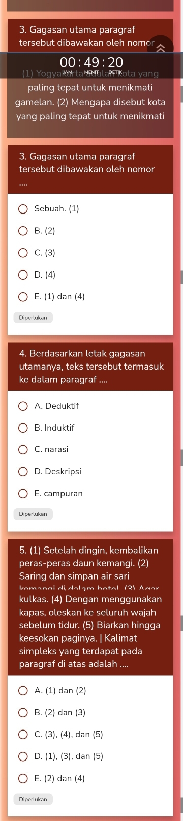 Gagasan utama paragraf
tersebut dibawakan oleh nomor
∩ :49:20
(1) Yogyakarta adala Kota yang
paling tepat untuk menikmati
gamelan. (2) Mengapa disebut kota
yang paling tepat untuk menikmati
3. Gagasan utama paragraf
tersebut dibawakan oleh nomor
Sebuah. (1)
B. (2
C. (3)
D. (4)
E. (1) dan (4)
Diperlukan
4. Berdasarkan letak gagasan
utamanya, teks tersebut termasuk
ke dalam paragraf ....
A. Deduktif
B. Induktif
C. narasi
D. Deskripsi
E. campuran
Diperlukan
5. (1) Setelah dingin, kembalikan
peras-peras daun kemangi. (2)
Saring dan simpan air sari
koməngi di dəlạm botəl (3) Agər
kulkas. (4) Dengan menggunakan
kapas, oleskan ke seluruh wajah
sebelum tidur. (5) Biarkan hingga
keesokan paginya. | Kalimat
simpleks yang terdapat pada
paragraf di atas adalah
A. (1) dan (2)
B. (2) dan (3)
C. (3), (4), dan (5)
D. (1), (3), dan (5)
E. (2) dan (4)
Diperlukan