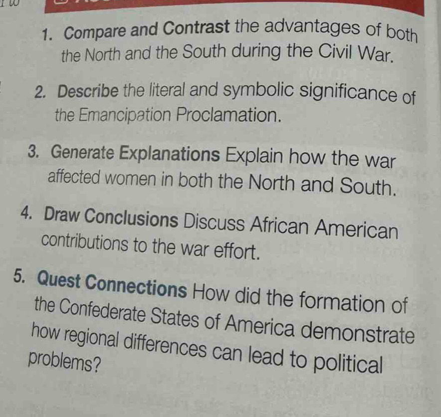 to 
1. Compare and Contrast the advantages of both 
the North and the South during the Civil War. 
2. Describe the literal and symbolic significance of 
the Emancipation Proclamation. 
3. Generate Explanations Explain how the war 
affected women in both the North and South. 
4. Draw Conclusions Discuss African American 
contributions to the war effort. 
5. Quest Connections How did the formation of 
the Confederate States of America demonstrate 
how regional differences can lead to political 
problems?