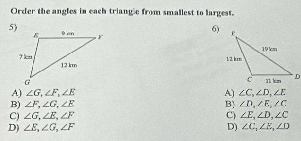 Order the angles in each triangle from smallest to largest.
5)
6)

A) ∠ G, ∠ F, ∠ E A) ∠ C, ∠ D, ∠ E
B) ∠ F, ∠ G, ∠ E B) ∠ D, ∠ E, ∠ C
C) ∠ G, ∠ E, ∠ F C) ∠ E, ∠ D, ∠ C
D) ∠ E, ∠ G, ∠ F D) ∠ C, ∠ E, ∠ D