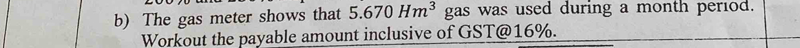 The gas meter shows that 5.670Hm^3 gas was used during a month period. 
Workout the payable amount inclusive of GST @ 16%.