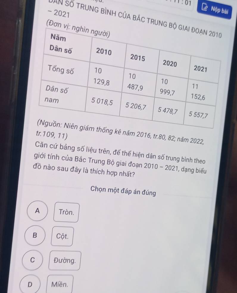2021
Nộp bài
DâN số trung bình của bắc trung b
(Đơn
kê năm 2016, tr. 80, 82; năm 2022,
tr. 109, 11)
Căn cứ bảng số liệu trên, để thể hiện dân số trung bình theo
giới tính của Bắc Trung Bộ giai đoạn 2010 - 2021, dạng biểu
đồ nào sau đây là thích hợp nhất?
Chọn một đáp án đúng
A Tròn.
B Cột.
C Đường,
D Miền.