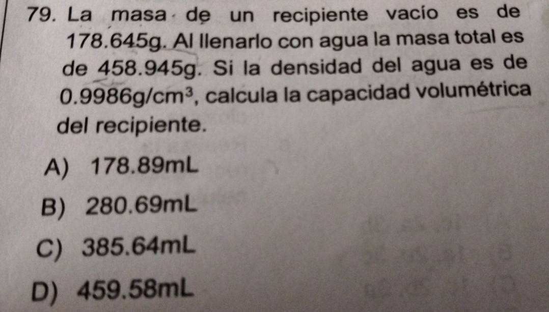 La masa de un recipiente vacío es de
178.645g. Al llenarlo con agua la masa total es
de 458.945g. Si la densidad del agua es de
0.9986g/cm^3 , calcula la capacidad volumétrica
del recipiente.
A) 178.89mL
B) 280.69mL
C) 385.64mL
D) 459.58mL