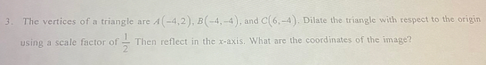 The vertices of a triangle are A(-4,2), B(-4,-4) , and C(6,-4). Dilate the triangle with respect to the origin 
using a scale factor of  1/2  Then reflect in the x-axis. What are the coordinates of the image?