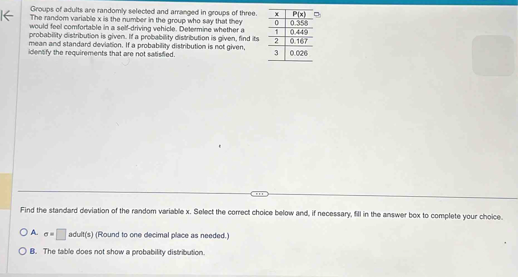 Groups of adults are randomly selected and arranged in groups of three.2
The random variable x is the number in the group who say that they 
would feel comfortable in a self-driving vehicle. Determine whether a 
probability distribution is given. If a probability distribution is given, find its
mean and standard deviation. If a probability distribution is not given, 
identify the requirements that are not satisfied. 
Find the standard deviation of the random variable x. Select the correct choice below and, if necessary, fill in the answer box to complete your choice.
A. sigma =□ adult(s) (Round to one decimal place as needed.)
B. The table does not show a probability distribution.