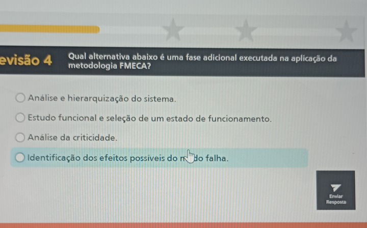 evisão 4 Qual alternativa abaixo é uma fase adicional executada na aplicação da
metodologia FMECA?
Análise e hierarquização do sistema.
Estudo funcional e seleção de um estado de funcionamento.
Análise da criticidade.
Identificação dos efeitos possíveis do n ''do falha.
Enviar
Resposta