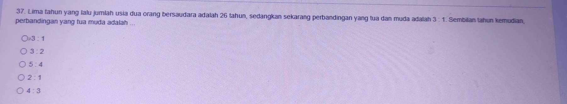 Lima tahun yang lalu jumlah usia dua orang bersaudara adalah 26 tahun, sedangkan sekarang perbandingan yang tua dan muda adalah 3:1. Sembilan tahun kemudian,
perbandingan yang tua muda adalah ...
3:1
3:2
5:4
2:1
4:3