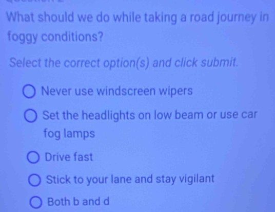 What should we do while taking a road journey in
foggy conditions?
Select the correct option(s) and click submit.
Never use windscreen wipers
Set the headlights on low beam or use car
fog lamps
Drive fast
Stick to your lane and stay vigilant
Both b and d