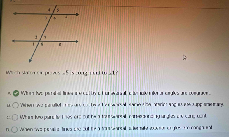 Which statement proves ∠ 5 is congruent to ∠ 1
A. √ When two parallel lines are cut by a transversal, alternate interior angles are congruent.
B. When two parallel lines are cut by a transversal, same side interior angles are supplementary.
C. When two parallel lines are cut by a transversal, corresponding angles are congruent.
D. When two parallel lines are cut by a transversal, alternate exterior angles are congruent