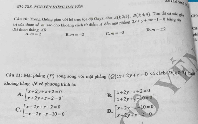 SBT: 0766515
GV: ThS. NGUYÊN HÔNG Hải YÊN
Câu 10: Trong không gian với hệ trục tọa độ Oxyz, cho A(1;2;3), B(3;4;4) Tìm tất cả các giá GV:
trj của tham số m sao cho khoảng cách từ điểm A đến mặt phẳng 2x+y+mz-1=0 bằng độ
dài đoạn thắng AB D. m=± 2 Cũ
A. m=2 B. m=-2 C. m=-3
ph
là
Câu 11: Mặt phẳng (P) song song với mặt phẳng và cách D(1;0;3) một
khoảng bằng sqrt(6) có phương trình là:
A.
B.
C.
D.