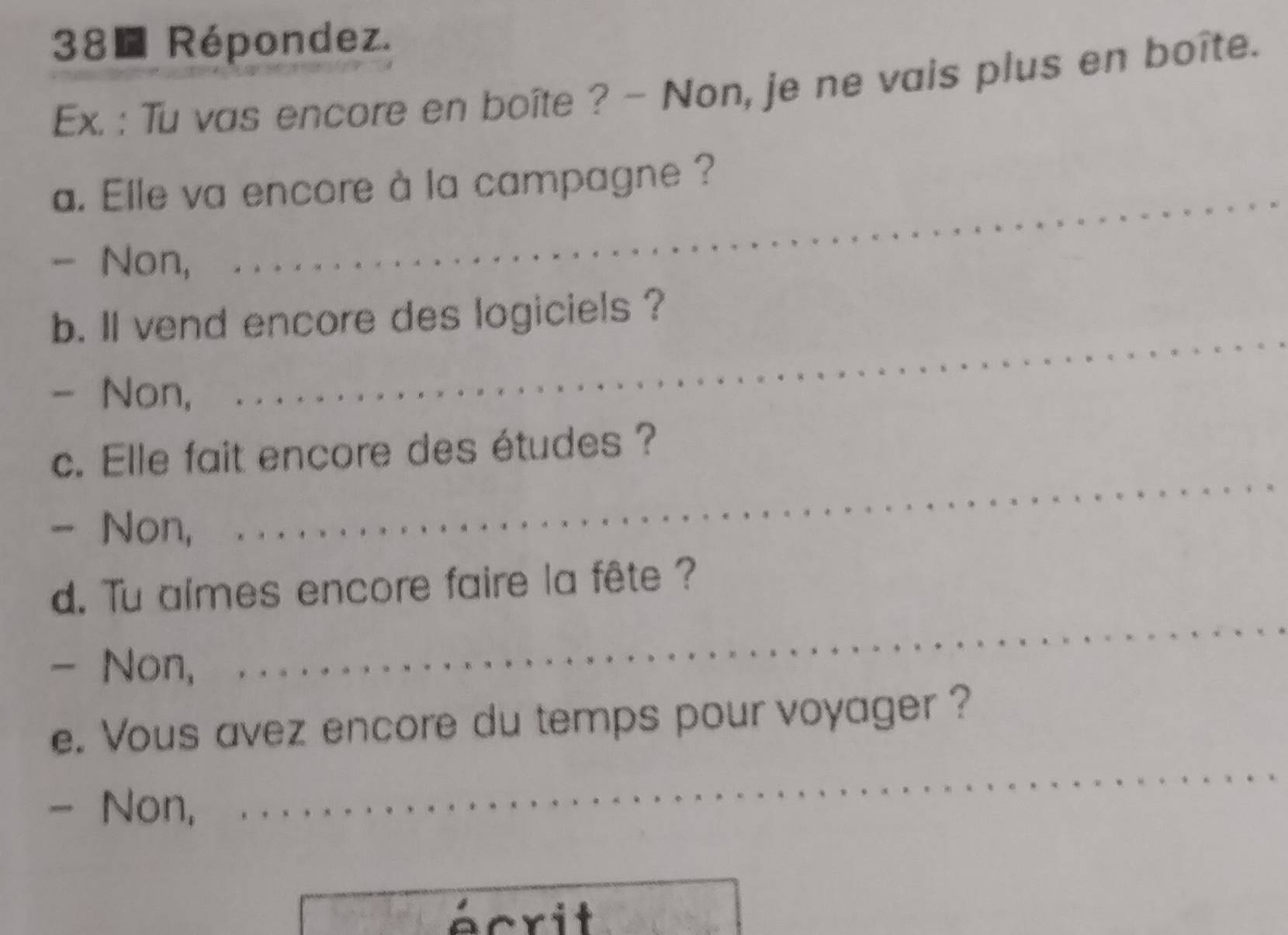 Répondez. 
Ex. : Tu vas encore en boîte ? - Non, je ne vais plus en boîte. 
_ 
a. Elle va encore à la campagne ? 
- Non, 
_ 
b. ll vend encore des logiciels ? 
- Non, 
c. Elle fait encore des études ? 
- Non, 
_ 
d. Tu almes encore faire la fête ? 
- Non, 
_ 
_ 
e. Vous avez encore du temps pour voyager ? 
- Non, 
écrit