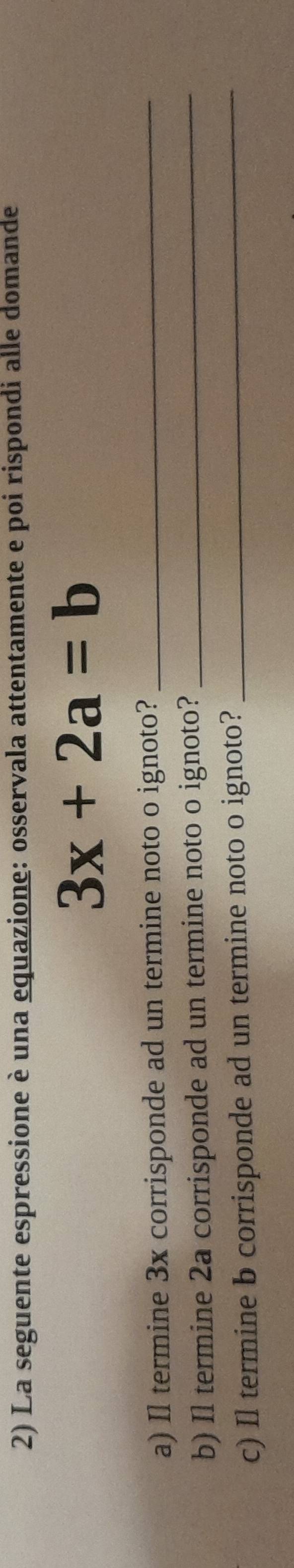La seguente espressione è una equazione: osservala attentamente e poi rispondi alle domande
3x+2a=b
a) Il termine 3x corrisponde ad un termine noto o ignoto?_ 
b) Il termine 2a corrisponde ad un termine noto o ignoto?_ 
c) Il termine b corrisponde ad un termine noto o ignoto?_