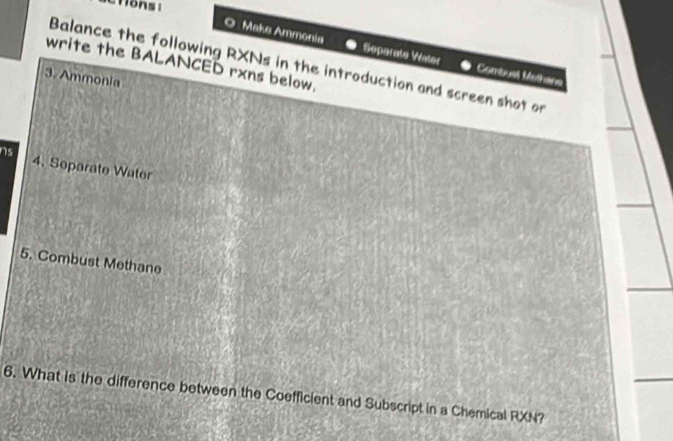 ctions t 
Make Ammonía Separate Water Combust Methans 
write the BALANCED rxns below. 
Balance the following RXNs in the introduction and screen shot on 
3. Ammonia 
ns 4. Separate Water 
5. Combust Methane 
6. What is the difference between the Coefficient and Subscript in a Chemical RXN?