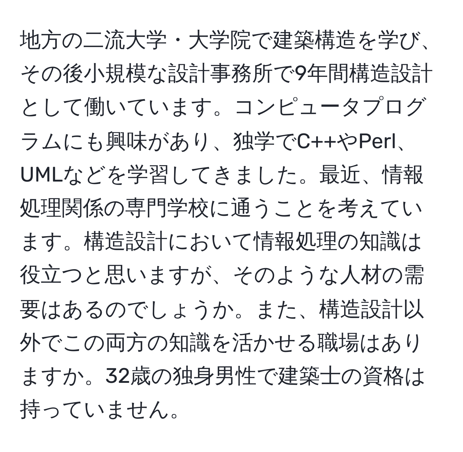 地方の二流大学・大学院で建築構造を学び、その後小規模な設計事務所で9年間構造設計として働いています。コンピュータプログラムにも興味があり、独学でC++やPerl、UMLなどを学習してきました。最近、情報処理関係の専門学校に通うことを考えています。構造設計において情報処理の知識は役立つと思いますが、そのような人材の需要はあるのでしょうか。また、構造設計以外でこの両方の知識を活かせる職場はありますか。32歳の独身男性で建築士の資格は持っていません。