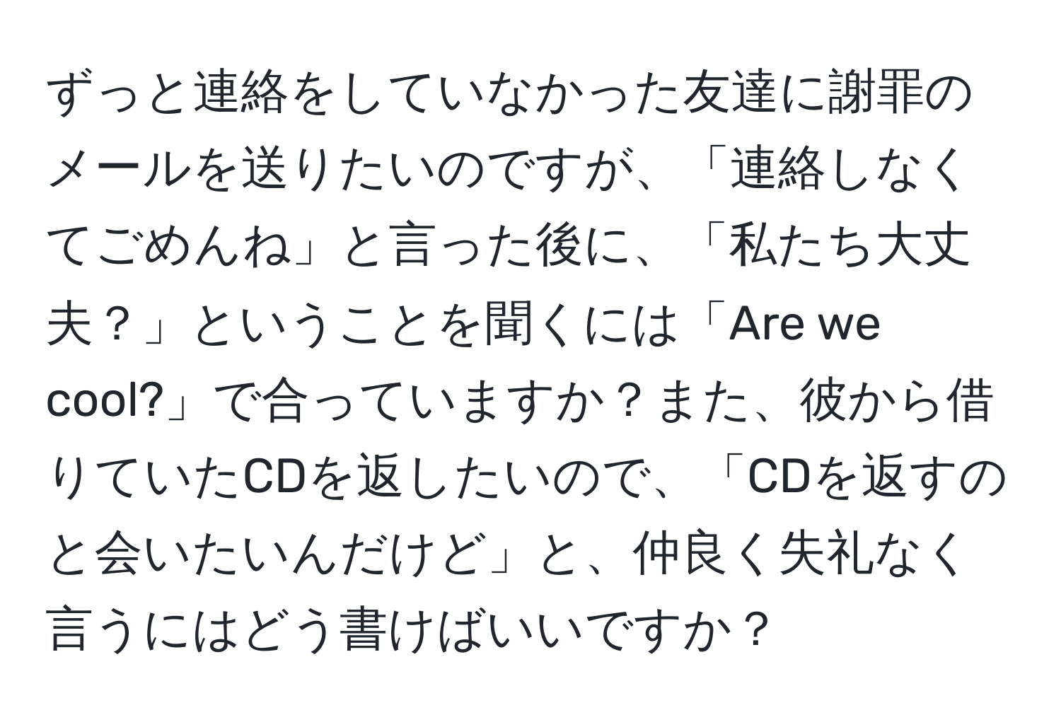 ずっと連絡をしていなかった友達に謝罪のメールを送りたいのですが、「連絡しなくてごめんね」と言った後に、「私たち大丈夫？」ということを聞くには「Are we cool?」で合っていますか？また、彼から借りていたCDを返したいので、「CDを返すのと会いたいんだけど」と、仲良く失礼なく言うにはどう書けばいいですか？