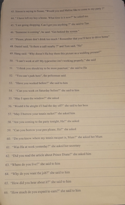 Simon is saying to Susan, “Would you and Maline like to come to my party ?” 
_ 
44. " I have left my key a home. What time is it now y° he asked me. 
_ 
45. “I am going shopping. Can I get you anything ?” she said to Tan. 
_ 
46. “Someone is coming”, he said. “Get behind the screen.” 
_ 
47. “Please, please don’t drink too much ! Remember that you’ll have to drive home” 
_ 
48. Daniel said, "Is there a café nearby ?’ and Tom said, ''No'' 
_ 
49. Hang said: “Why doesn’t Ha buy them this picture as a wedding present?” 
_ 
50. “I can’t work at all! My typewriter isn't working properly,” she said 
_ 
51. “I think you should try to be more punctual,” she said to Ha 
_ 
52. “You can’t park here”, the policeman said. 
_ 
53. “Have you worked before?” she said to him 
_ 
54. “Can you work on Saturday before?” she said to him 
_ 
55. “'May I open the window?' she asked 
_ 
56. “Would it be alright if I had the day off?” she said to her boss 
_ 
57. “May I borrow your tennis racket?” she asked him 
_ 
58. “Are you coming to the party tonight, Ha?” she asked 
_ 
59. “Can you borrow your pen please, Ha?” she asked 
_ 
60. “Do you know where my tennis racquet is, Mum?” she asked her Mum 
_ 
_ 
61. “Was Ha at work yesterday?” she asked her secretary 
_ 
62. “Did you read the article about Prince Diana?” she asked him 
_ 
63. “Where do you live?” she said to him 
_ 
64. “Why do you want the job?” she said to him 
_ 
65. “How did you hear about it?” she said to him 
66. “How much do you expect to earn?” she said to him