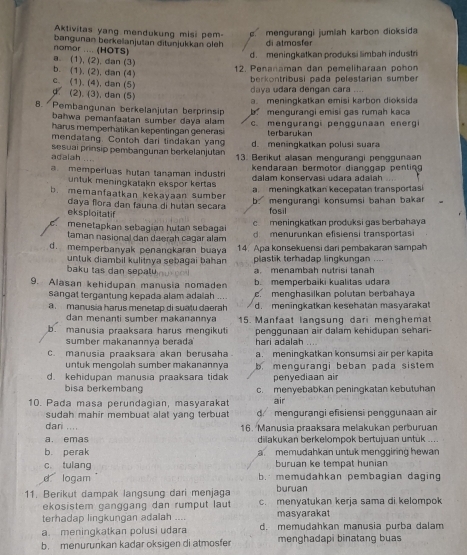 Aktivitas yang mendukung misi pem-
namor .... (HOTS) bangunan berkelanjutan ditunjukkan öleh. mengurangi jumiah karbon dioksida
di atmosfer
d. meningkatkan produksi limbah industri
a. (1), (2), dan (3)
b. (1), (2), dan (4)
12. Penanaman dan pemeliharaan pohon
berkontribusi pada pelestarian sumber
c. (1). (4), dan (5)
daya udara dengan cara. (2). (3), dan (5)
8.  Pembangunan berkelanjutan berprinsip a. meningkatkan emisi karbon dioksida
bahwa pemanfaatan sumber daya alam    men gurangi emisi gas rumah kaca
harus memperhatikan kepentingan generasi c. mengurangi penggunaan energ
terbarukan
mendatang. Contoh dari tindakan yang d. meningkatkan polusi suara
adalah .... sesuai prinsip pembangunan berkelanjutan 13. Berikut alasan mengurangi penggunaan
kendaraan bermotor dianggap pentin
a. memperluas hutan tanaman industri dalam konservasi udara adalah
untuk meningkatakn ekspor kertas
b. memanfaatkan kekayaan sumber a meningkatkan kecepatan transportasi
daya flora dan fauna di hutan secara b. mengurangi konsumsi bahan bakar
eksploitatif
fosil
c  meningkatkan produksi gas berbahaya
menetapkan sebagian hutan sebagai d menurunkan efisiensi transportasi
taman nasional dan daerah cagar alam
d. memperbanyak penanokaran buaya 14. Apa konsekuensi dari pembakaran sampah
untuk diambil kulitnya sebagai bahan plastik terhadap lingkungan
baku tas dan sepatu. menambah nutrisi tanh
9. Alasan kehidupan manusia nomaden b. memperbaiki kualitas udara
sangat tergantung kepada alam adaiah c. menghasilkan polutan berbahaya
a  manusia harus menetap di suatu daerah ... d. meningkatkan kesehatan masyarakat
dan menanti sumber makanannya  15. Manfaat langsung dari menghemat
b. manusia praaksara harus mengikuti penggunaan air dalam kehidupan sehari-
sumber makanannya berada' hari adalah
     
c. manusia praaksara akan berusaha. a. meningkatkan konsumsi air per kapita
untuk mençolah sumber makanannya
d. kehidupan manusia praaksara tidak b mengurangi beban pada sistem 
penyediaan air
bisa berkembang c. menyebabkan peningkatan kebutuhan
10. Pada masa perundagian, masyarakat air
sudah mahir membuat alat yang terbuat d mengurangi efisiensi penggunaan air
dari .... 16. Manusia praaksara melakukan perburuan
a. emas dilakukan berkelompok bertujuan untük
    
b. perak a memudahkan untuk menggiring hewan
c. tulang buruan ke tempat hunian
d logam b. memudahkan pembagian daging
buruan
11. Berikut dampak langsung dari menjaga c. menyatukan kerja sama di kelompok
ekosistem ganggang dan rumput laut
terhadap lingkungan adalah .... masyarakat
a. meningkatkan polusi udara d. memudahkan manusia purba dalam
b. menurunkan kadar oksigen di atmosfer menghadapi binatang buas