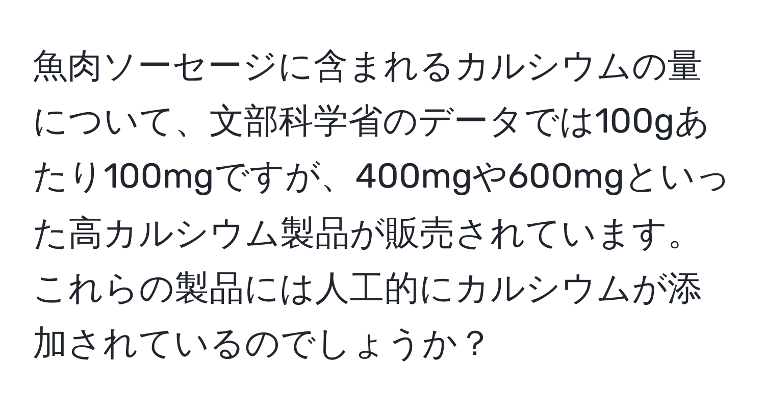 魚肉ソーセージに含まれるカルシウムの量について、文部科学省のデータでは100gあたり100mgですが、400mgや600mgといった高カルシウム製品が販売されています。これらの製品には人工的にカルシウムが添加されているのでしょうか？