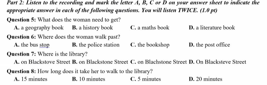 Listen to the recording and mark the letter A, B, C or D on your answer sheet to indicate the
appropriate answer in each of the following questions. You will listen TWICE. (1.0 pt)
Question 5: What does the woman need to get?
A. a geography book B. a history book C. a maths book D. a literature book
Question 6: Where does the woman walk past?
A. the bus stop B. the police station C. the bookshop D. the post office
Question 7: Where is the library?
A. on Blackstove Street B. on Blackstone Street C. on Blachstone Street D. On Blacksteve Street
Question 8: How long does it take her to walk to the library?
A. 15 minutes B. 10 minutes C. 5 minutes D. 20 minutes