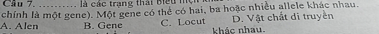 、 là các trạng thái biểu mện
chính là một gene). Một gene có thể có hai, ba hoặc nhiều allele khác nhau.
A. Alen B. Gene C. Locut D. Vật chất di truyền
khác nhau.