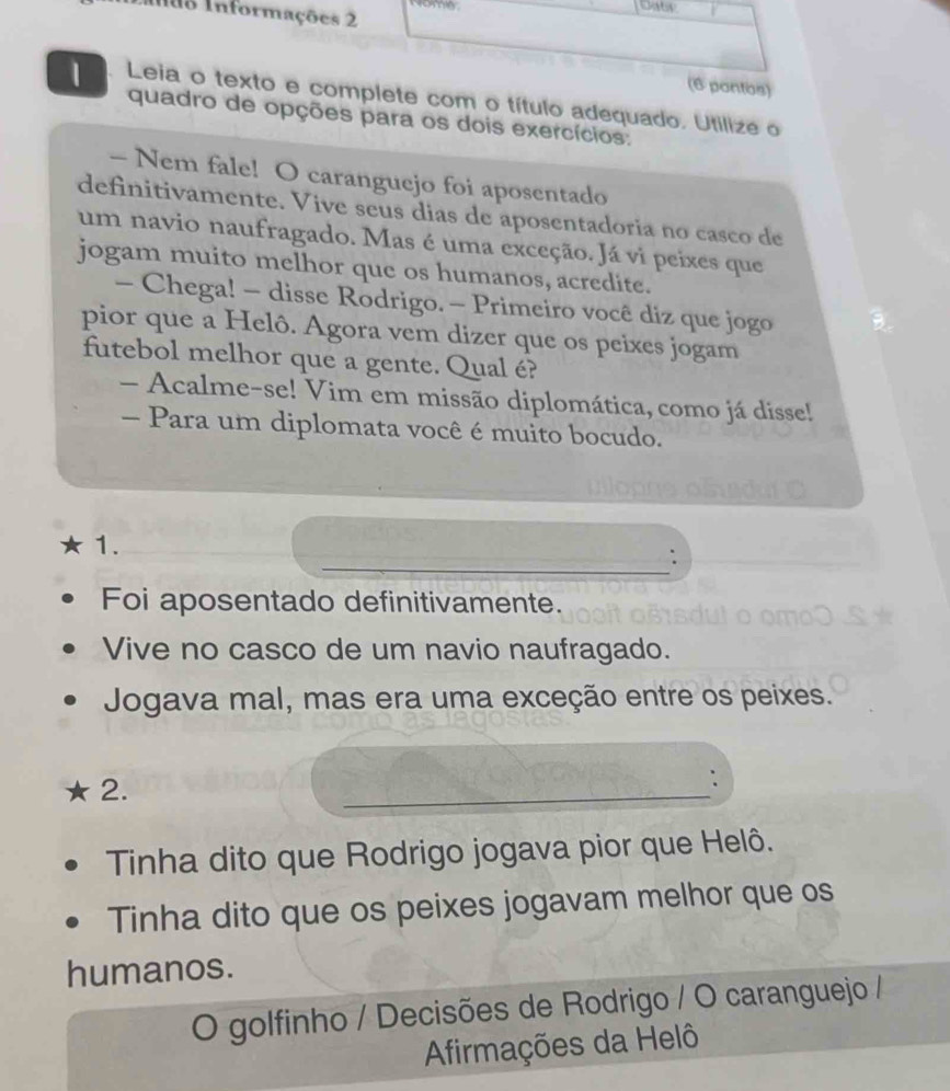 nãs Informações 2 
(6 pantos) 
1 Leia o texto e complete com o título adequado. Utilize o 
quadro de opções para os dois exercícios: 
- Nem fale! O caranguejo foi aposentado 
definitivamente. Vive seus dias de aposentadoria no casco de 
um navio naufragado. Mas é uma exceção. Já vi peixes que 
jogam muito melhor que os humanos, acredite. 
- Chega! - disse Rodrigo. - Primeiro você diz que jogo 
pior que a Helô. Agora vem dizer que os peixes jogam 
futebol melhor que a gente. Qual é? 
- Acalme-se! Vim em missão diplomática, como já disse! 
- Para um diplomata você é muito bocudo. 
1. 
_: 
Foi aposentado definitivamente. 
Vive no casco de um navio naufragado. 
Jogava mal, mas era uma exceção entre os peixes. 
2. 
_ 
: 
Tinha dito que Rodrigo jogava pior que Helô. 
Tinha dito que os peixes jogavam melhor que os 
humanos. 
O golfinho / Decisões de Rodrigo / O caranguejo / 
Afirmações da Helô