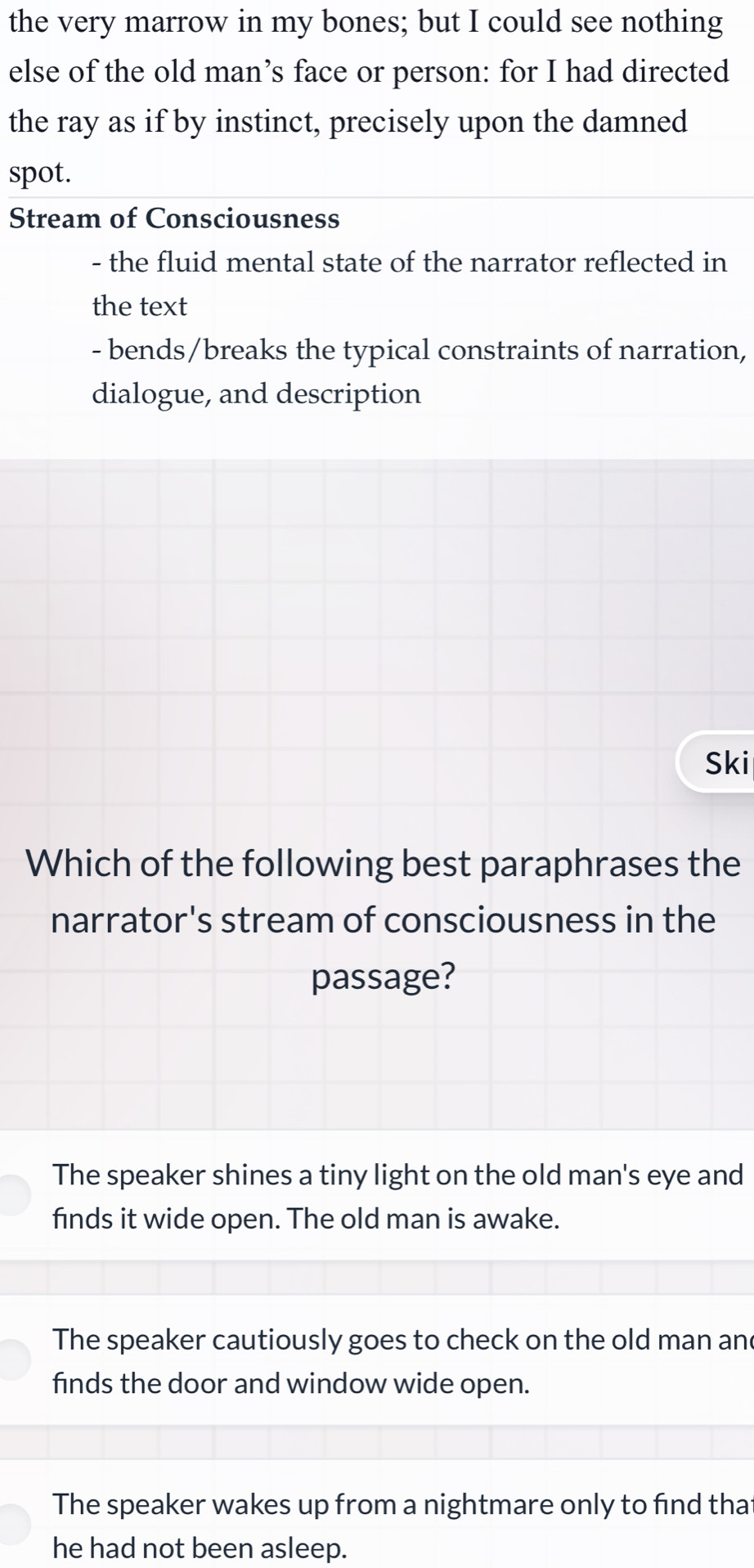 the very marrow in my bones; but I could see nothing
else of the old man’s face or person: for I had directed
the ray as if by instinct, precisely upon the damned
spot.
Stream of Consciousness
- the fluid mental state of the narrator reflected in
the text
- bends/breaks the typical constraints of narration,
dialogue, and description
Ski
Which of the following best paraphrases the
narrator's stream of consciousness in the
passage?
The speaker shines a tiny light on the old man's eye and
finds it wide open. The old man is awake.
The speaker cautiously goes to check on the old man and
finds the door and window wide open.
The speaker wakes up from a nightmare only to find that
he had not been asleep.
