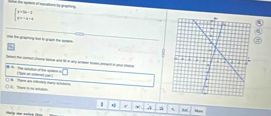 Sove the systam of equations by graphing
beginarrayl y=5x-2 y=-x+4endarray.
a
a
Use the graphing tool to graph the system.
3
Select he comect choice below and 111 in ary answer boxes present in your choice.
A. The solution of the system is
(Type an ordered pair)
B. There are infntely many sclutons.
C. There is no solution.
r [a] √ (u) More
Help me solve this