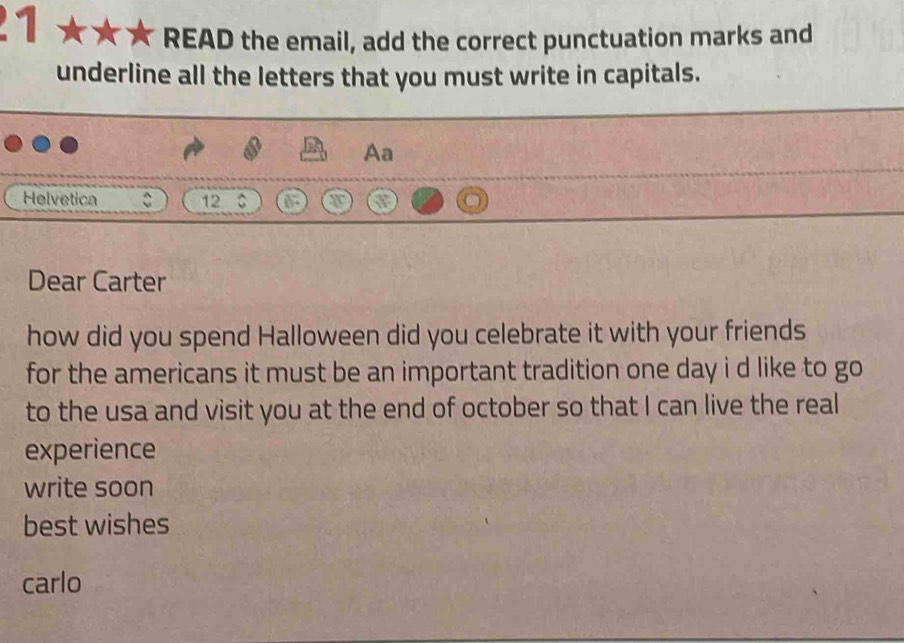 READ the email, add the correct punctuation marks and 
underline all the letters that you must write in capitals. 
Aa 
Helvetica C 12 C 
Dear Carter 
how did you spend Halloween did you celebrate it with your friends 
for the americans it must be an important tradition one day i d like to go 
to the usa and visit you at the end of october so that I can live the real 
experience 
write soon 
best wishes 
carlo