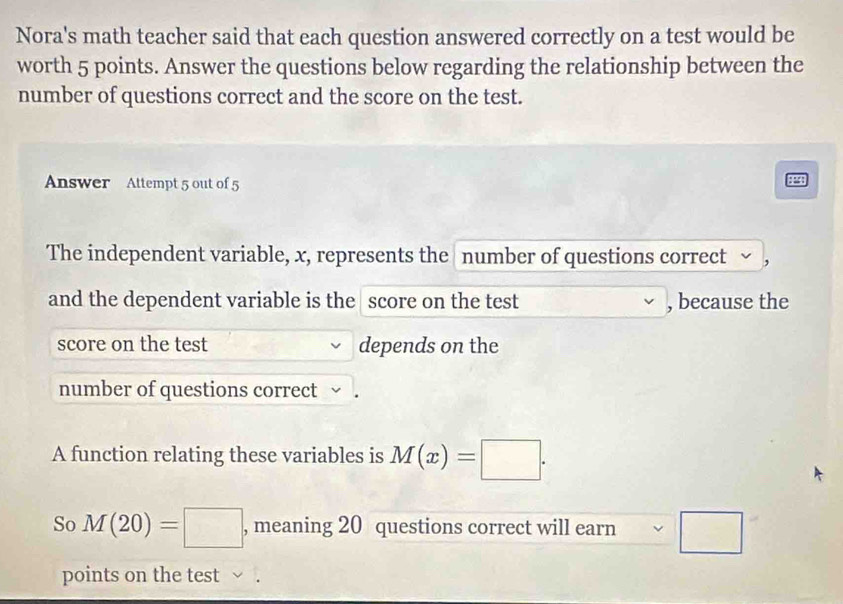 Nora's math teacher said that each question answered correctly on a test would be 
worth 5 points. Answer the questions below regarding the relationship between the 
number of questions correct and the score on the test. 
Answer Attempt 5 out of 5 
: 
The independent variable, x, represents the number of questions correct , 
and the dependent variable is the score on the test , because the 
score on the test depends on the 
number of questions correct 
A function relating these variables is M(x)=□. 
So M(20)=□ , meaning 20 questions correct will earn □ 
points on the test