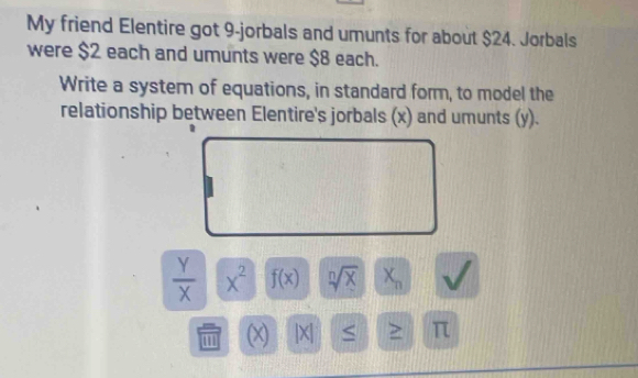 My friend Elentire got 9 -jorbals and umunts for about $24. Jorbals 
were $2 each and umunts were $8 each. 
Write a system of equations, in standard form, to model the 
relationship between Elentire's jorbals (x) and umunts (y).
 Y/X  x^2 f(x) sqrt[n](x) X_n  1/2 
' (x) |X| ≤ π