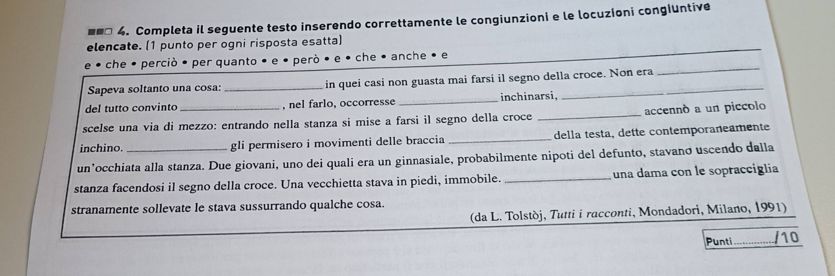 ■** 4. Completa il seguente testo inserendo correttamente le congiunzioni e le locuzioni congiuntive 
_ 
elencate. (1 punto per ogni risposta esatta) 
e • che • perciò • per quanto • e • però • e • che • anche • e 
Sapeva soltanto una cosa: _in quei casi non guasta mai farsi il segno della croce. Non era 
_ 
del tutto convinto , nel farlo, occorresse _inchinarsi, 
scelse una via di mezzo: entrando nella stanza si mise a farsi il segno della croce _accennò a un piccolo 
inchino. gli permisero i movimenti delle braccia _della testa, dette contemporaneamente 
un’occhiata alla stanza. Due giovani, uno dei quali era un ginnasiale, probabilmente nipoti del defunto, stavano uscendo dalla 
stanza facendosi il segno della croce. Una vecchietta stava in piedi, immobile. _una dama con le sopracciglia 
stranamente sollevate le stava sussurrando qualche cosa. 
(da L. Tolstòj, Tutti i racconti, Mondadori, Milano, 1991) 
Punti /10