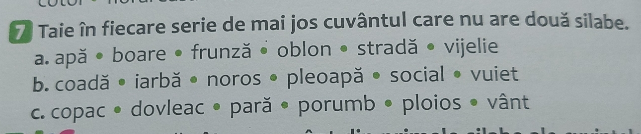 Taie în fiecare serie de mai jos cuvântul care nu are două silabe. 
a. apă • boare • frunză • oblon • stradă • vijelie 
b. coadă • iarbă • noros • pleoapă • social • vuiet 
c. copac • dovleac • pară • porumb • ploios • vânt