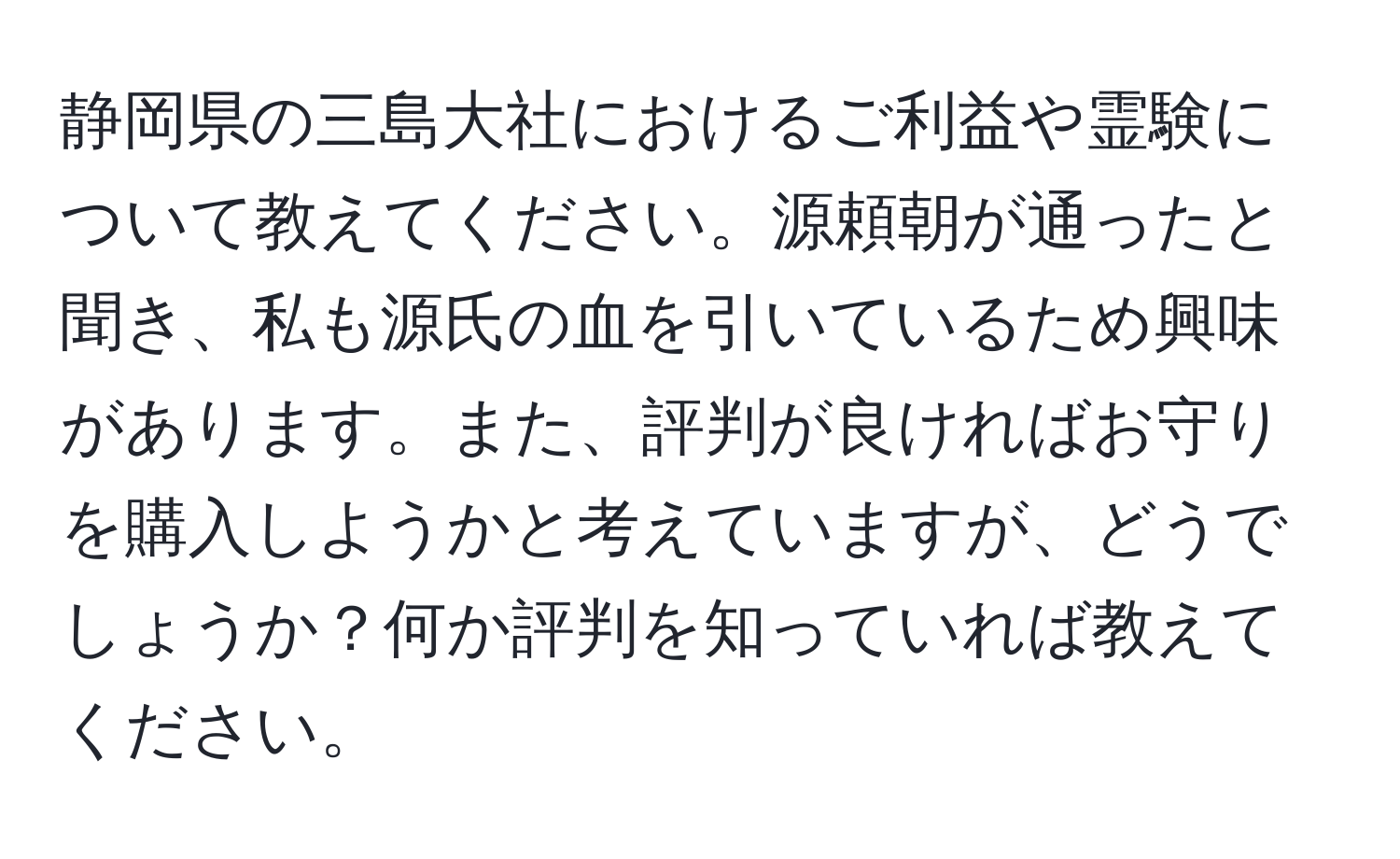 静岡県の三島大社におけるご利益や霊験について教えてください。源頼朝が通ったと聞き、私も源氏の血を引いているため興味があります。また、評判が良ければお守りを購入しようかと考えていますが、どうでしょうか？何か評判を知っていれば教えてください。