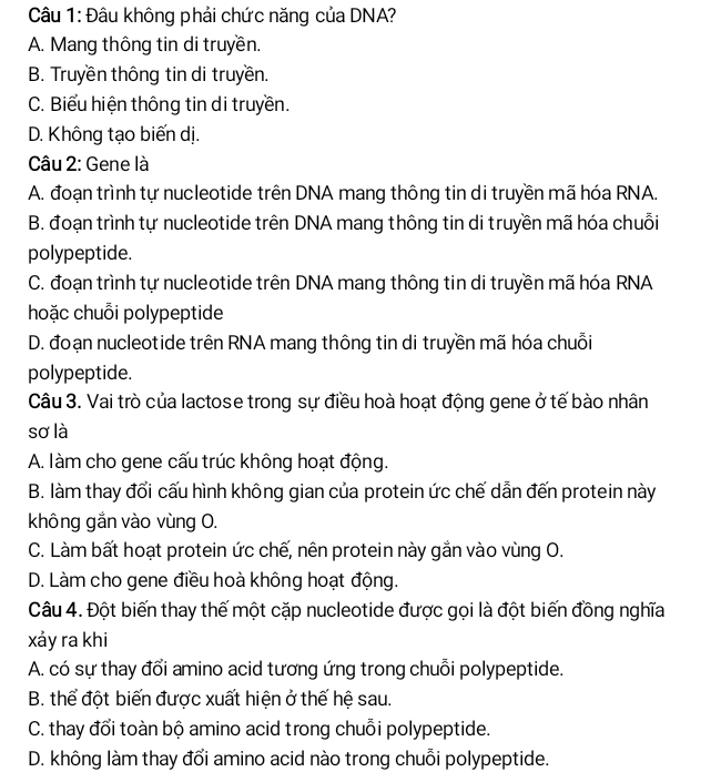 Đâu không phải chức năng của DNA?
A. Mang thông tin di truyền.
B. Truyền thông tin di truyền.
C. Biểu hiện thông tin di truyền.
D. Không tạo biến dị.
Câu 2: Gene là
A. đoạn trình tự nucleotide trên DNA mang thông tin di truyền mã hóa RNA.
B. đoạn trình tự nucleotide trên DNA mang thông tin di truyền mã hóa chuỗi
polypeptide.
C. đoạn trình tự nucleotide trên DNA mang thông tin di truyền mã hóa RNA
hoặc chuỗi polypeptide
D. đoạn nucleotide trên RNA mang thông tin di truyền mã hóa chuỗi
polypeptide.
Câu 3. Vai trò của lactose trong sự điều hoà hoạt động gene ở tế bào nhân
sơ là
A. làm cho gene cấu trúc không hoạt động.
B. làm thay đổi cấu hình không gian của protein ức chế dẫn đến protein này
không gắn vào vùng O.
C. Làm bất hoạt protein ức chế, nên protein này gắn vào vùng O.
D. Làm cho gene điều hoà không hoạt động.
Câu 4. Đột biến thay thế một cặp nucleotide được gọi là đột biến đồng nghĩa
xảy ra khi
A. có sự thay đổi amino acid tương ứng trong chuỗi polypeptide.
B. thể đột biến được xuất hiện ở thế hệ sau.
C. thay đổi toàn bộ amino acid trong chuỗi polypeptide.
D. không làm thay đổi amino acid nào trong chuỗi polypeptide.