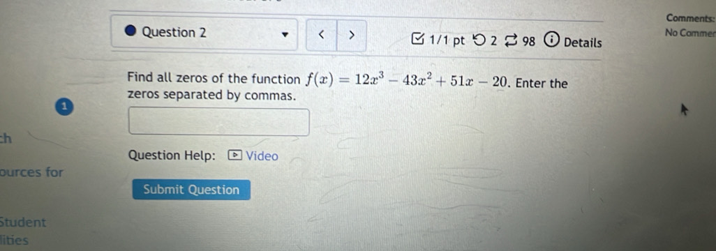 Comments: 
Question 2 つ 2 % 98 Details 
1/1 pt 
No Commen 
Find all zeros of the function f(x)=12x^3-43x^2+51x-20. Enter the 
zeros separated by commas. 
1 
h 
Question Help: Video 
ources for 
Submit Question 
Student 
lities