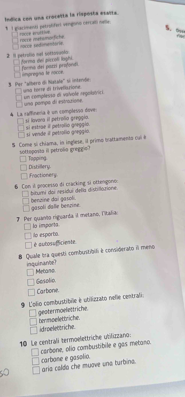 Indica con una crocetta la risposta esatta.
1 I giacimenti petroliferi vengono cercati nelle:
5. Os
rocce eruttive.
rocce metamorfiche.
risc
rocce sedimentarie.
2 1l petrolio nel sottosuolo:
forma dei piccoli laghi.
forma dei pozzi profondi.
impregna le rocce.
3 Per “albero di Natale” si intende:
una torre di trivellazione.
un complesso di valvole regolatrici.
una pompa di estrazione.
4 La raffineria è un complesso dove:
si lavora il petrolio greggio.
si estrae il petrolio greggio.
si vende il petrolio greggio.
5 Come si chiama, in inglese, il primo trattamento cui è
sottoposto il petrolio greggio?
Topping.
Distillery.
Fractionery.
6 Con il processo di cracking si ottengono:
bitumi dai residui della distillazione.
benzine dai gasoli.
gasoli dalle benzine.
7 Per quanto riguarda il metano, l'Italia:
lo importa.
lo esporta.
è autosufficiente.
8 Quale tra questi combustibili è considerato il meno
inquinante?
Metano.
Gasolio.
Carbone.
9 L'olio combustibile è utilizzato nelle centrali:
geotermoelettriche.
termoelettriche.
idroelettriche.
10 Le centrali termoelettriche utilizzano:
carbone, olio combustibile e gas metano.
carbone e gasolio.
aria calda che muove una turbina.