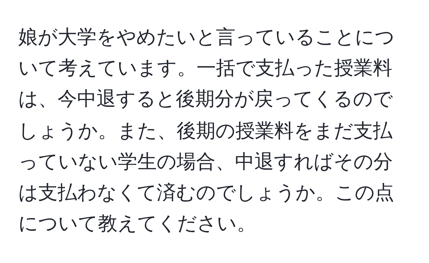 娘が大学をやめたいと言っていることについて考えています。一括で支払った授業料は、今中退すると後期分が戻ってくるのでしょうか。また、後期の授業料をまだ支払っていない学生の場合、中退すればその分は支払わなくて済むのでしょうか。この点について教えてください。