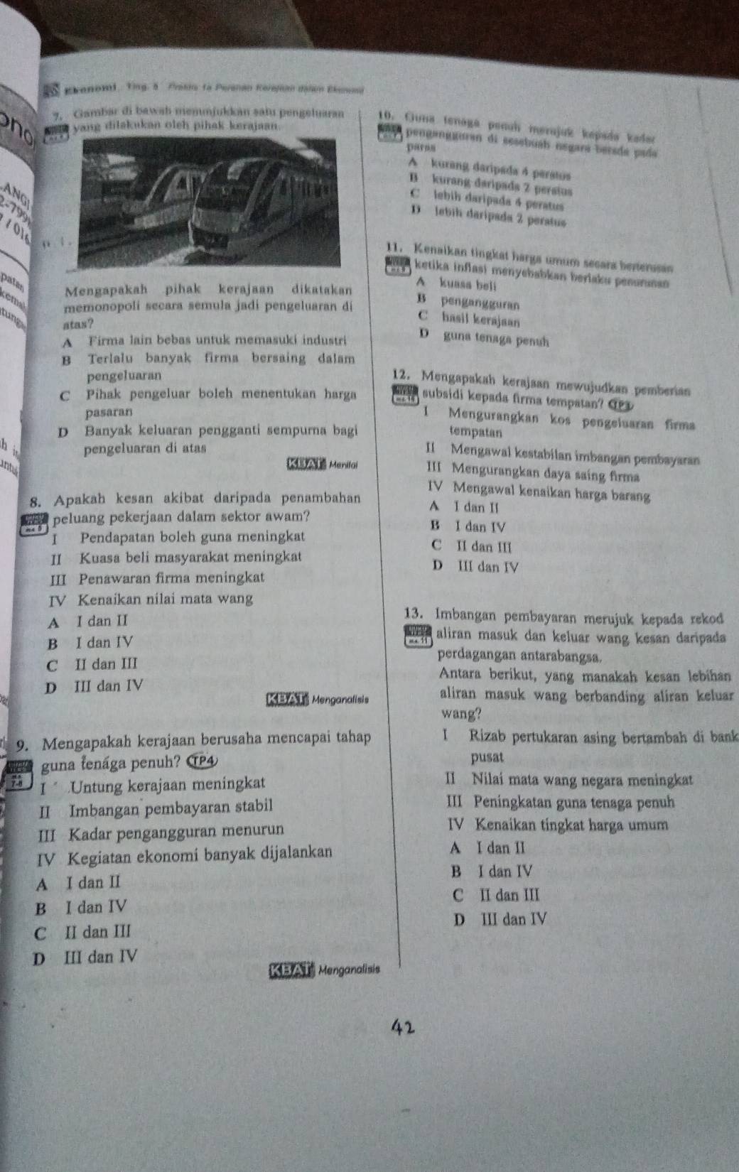 Ekenomi, Ying. 5 Prokin ta Peranan Kerejean danan Ekenond
yang dilakukan oleh pihak kerajaan.
7. Gambar di bawah memmjukkan satu pengeluaran 10. Guna tenaga penuh merujuk kepada kader
pengangguran di sesebush nɛgara berada pada
paraa
A kurang daripada 4 peratus
B kurang daripads 2 perstus
C lebih daripada 4 peratus
ANG! -799 101
D lebih daripada 2 peratus
11. Kenaikan tingkat harga umum secars benerusan
ketika inflasi menyebabkan berlaku penurnan 
patar Mengapakah pihak kerajaan dikatakan
A kuasa bel
remal memonopoli secara semula jadi pengeluaran dí
B pengangguran
tng atas?
C hasil kerajaan
A Firma lain bebas untuk memasuki industri D guna tenaga penuh
B Terlalu banyak firma bersaing dalam
pengeluaran
12. Mengapakah kerajaan mewujudkan pemberian
C Pihak pengeluar boleh menentukan harga a subsidi kepada firma tempatan? O
pasaran
1 Mengurangkan kos pengeluaran firma
D Banyak keluaran pengganti sempurna bagi tempatan
hi pengeluaran di atas
Il Mengawal kestabilan imbangan pembayaran
inte
Menilai III Mengurangkan daya saing firma
IV Mengawal kenaikan harga barang
8. Apakah kesan akibat daripada penambahan A I dan II
peluang pekerjaan dalam sektor awam? B I dan IV
I Pendapatan boleh guna meningkat C II dan II
II Kuasa beli masyarakat meningkat D II dan IV
III Penawaran firma meningkat
IV Kenaikan nilai mata wang
13. Imbangan pembayaran merujuk kepada rekod
A I dan II aliran masuk dan keluar wang kesan daripada
B I dan IV
ma. 1
perdagangan antarabangsa.
C II dan III Antara berikut, yang manakah kesan lebihan
D III dan IV aliran masuk wang berbanding aliran keluar 
KBAT Menganalisis
wang?
9. Mengapakah kerajaan berusaha mencapai tahap I Rizab pertukaran asing bertambah di bank
guna tenága penuh? C④ pusat
I Untung kerajaan meningkat
II Nilai mata wang negara meningkat
II Imbangan pembayaran stabil
III Peningkatan guna tenaga penuh
III Kadar pengangguran menurun
IV Kenaikan tingkat harga umum
IV Kegiatan ekonomi banyak dijalankan A I dan II
B I dan IV
A I dan II
C II dan III
B I dan IV
D III dan IV
C II dan III
D III dan IV
KBAT Menganalisis