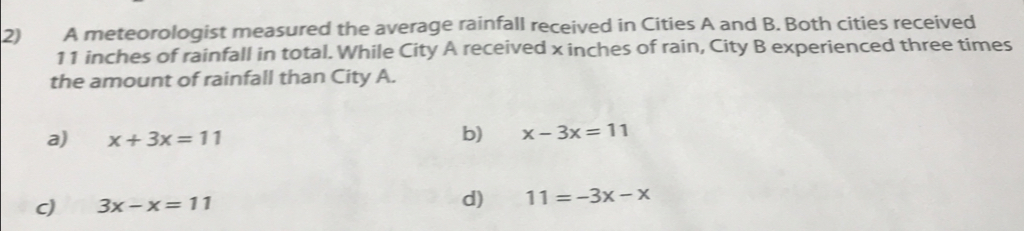 A meteorologist measured the average rainfall received in Cities A and B. Both cities received
11 inches of rainfall in total. While City A received x inches of rain, City B experienced three times
the amount of rainfall than City A.
a) x+3x=11
b) x-3x=11
c) 3x-x=11 d) 11=-3x-x